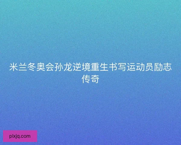 米兰冬奥会孙龙逆境重生书写运动员励志传奇