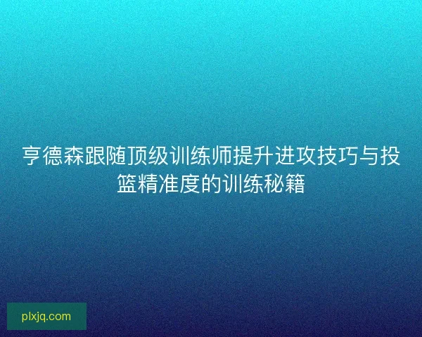 亨德森跟随顶级训练师提升进攻技巧与投篮精准度的训练秘籍